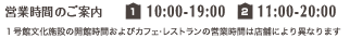 営業時間のご案内【1号館】10:00-19:00 【2号館】11:00-20:00 ※1号館文化施設およびカフェ・レストランの営業時間は店舗により異なります。