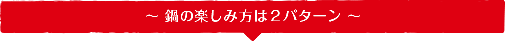 ～ 鍋の楽しみ方は２パターン ～