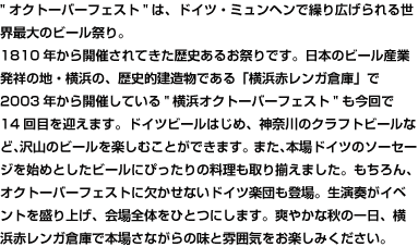 オクトーバーフェストは、ドイツ・ミュンヘンで繰り広げられる世界最大のビール祭り。
																							 1810年から開催されてきた歴史あるお祭りです。日本のビール産業発祥の地・横浜の、歴史的建造物である「横浜赤レンガ倉庫」で2003年から開催している